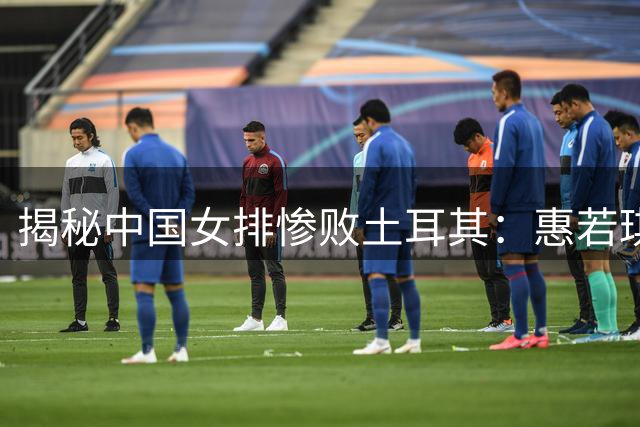 揭秘中国女排惨败土耳其：惠若琪直指三大致命短板