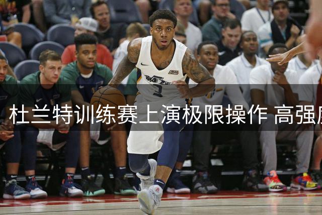 杜兰特训练赛上演极限操作 高强度包夹下干拔命中惊艳全场