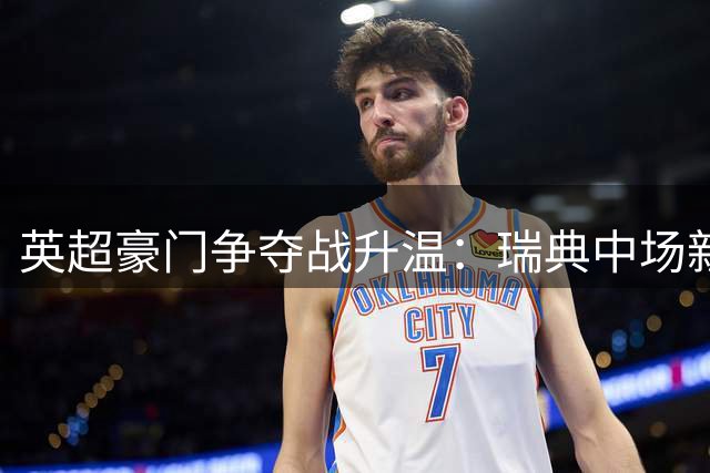 英超豪门争夺战升温：瑞典中场新星或成今夏转会焦点