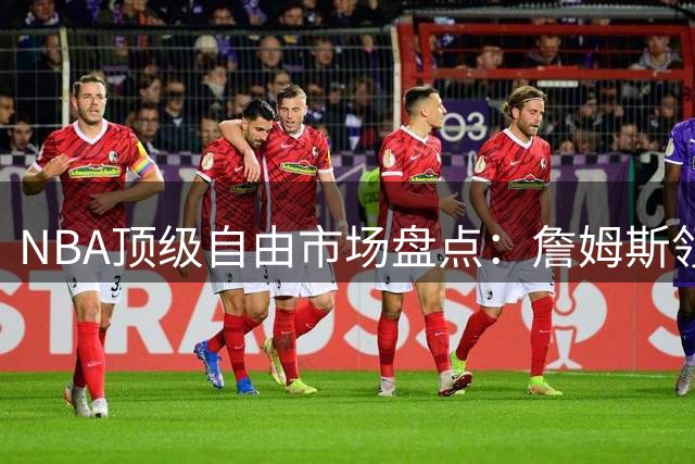 NBA顶级自由市场盘点：詹姆斯领衔多位全明星待价而沽